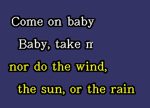 Come on baby

Baby, take II
nor do the wind,

the sun, or the rain