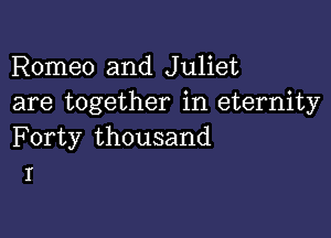 Romeo and Juliet
are together in eternity

Forty thousand
I