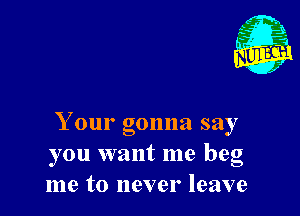Your gonna say
you want me beg
me to never leave