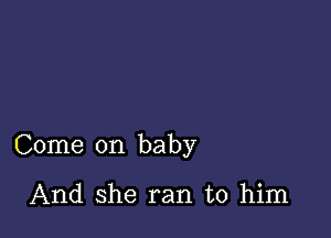 Come on baby

And she ran to him