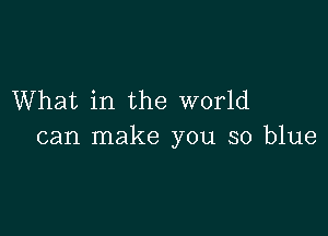 What in the world

can make you so blue