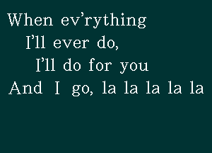 When exfrything
1,11 ever do,
F11 do for you

And I go, la la la 1a 1a