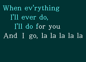 When exfrything
1,11 ever do,
F11 do for you

And I go, la la la 1a 1a