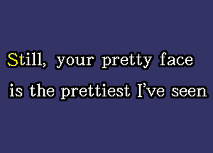 Still, your pretty face

is the prettiest Fve seen