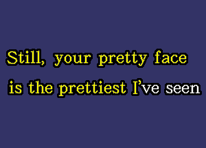 Still, your pretty face

is the prettiest Fve seen