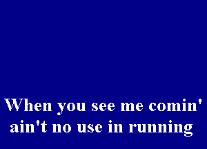 W hen you see me comin'
ain't no use in running