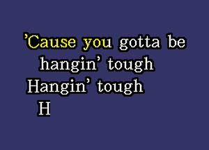 ,Cause you gotta be
hangif tough

Hangid tough
H