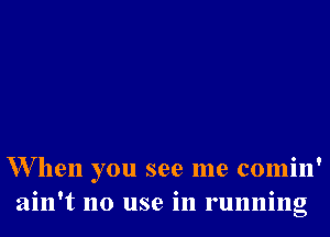 W hen you see me comin'
ain't no use in running