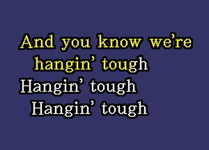 And you know Wdre
hangid tough

Hangirf tough
Hangiw tough