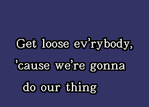 Get loose exfrybody,

bause we,re gonna

do our thing