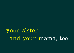 your sister
and your mama, too