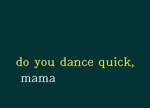 do you dance quick,
mama