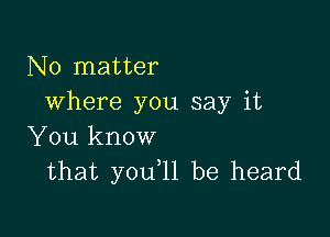 No matter
where you say it

You know
that you,11 be heard