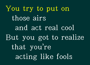 You try to put on
those airs
and act real cool

But you got to realize
that you,re
acting like fools