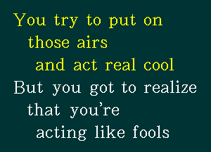 You try to put on
those airs
and act real cool

But you got to realize
that you,re
acting like fools