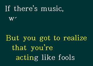 If therds music,
WI

But you got to realize
that you,re
acting like fools