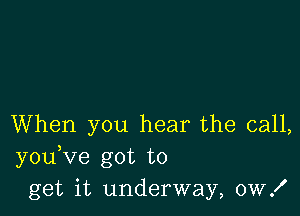 When you hear the call,
you Ve got to
get it underway, 0W!