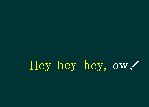 Hey hey hey, ow!