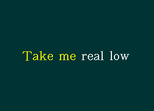 Take me real low