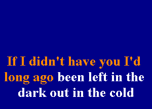 If I didn't have you I'd

long ago been left in the
dark out in the cold