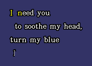 I need you

to soothe my head,

turn my blue

1