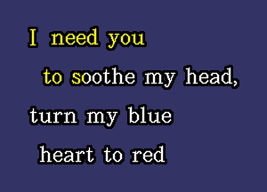 I need you

to soothe my head,
turn my blue

heart to red