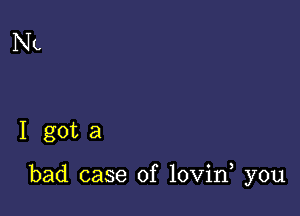 NL

I gota

bad case of lovin you