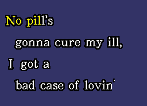 N0 pilPs

gonna cure my ill,
I got a

bad case of lovin'