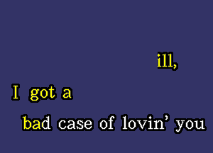 ill,
I got a

bad case of lovin you