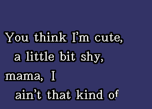 You think Fm cute,

a little bit shy,
mama, I
ain,t that kind of