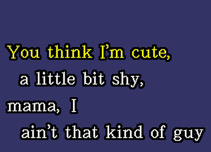 You think Fm cute,
a little bit shy,

mama, I

ain,t that kind of guy