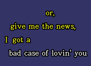 or,
give me the news,

I gota

bad case of lovin you