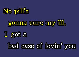 N0 pilPs
gonna cure my ill,

I gota

bad case of lovin you