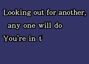 Looking out for another,

any one will do

You,re in t