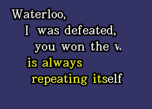 Waterloo,
I was defeated,
you won the V.

is always
repeating itself