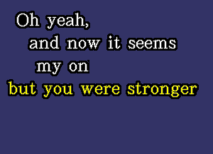 Oh yeah,
and now it seems
my on

but you were stronger