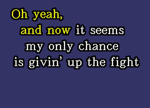 Oh yeah,
and now it seems
my only chance

is givirf up the fight