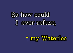 So how could
I ever refuse,

' my Waterloo