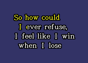 So how could
I ever refuse,

I feel like I Win
when I lose