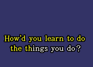 Hovfd you learn to do
the things you do?