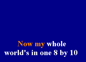 N ow my whole
world's in one 8 by 10