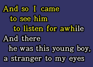 And so I came
to see him
to listen for awhile
And there
he was this young boy,
a stranger to my eyes