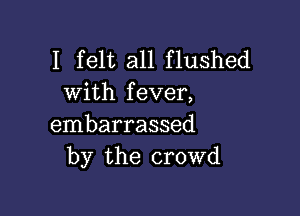 I felt all flushed
with fever,

embarrassed
by the crowd