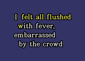 I felt all flushed
with fever,

embarrassed
by the crowd