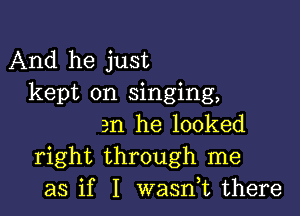 And he just
kept on singing,

am he looked
right through me
as if I wasnk there