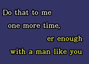 Do that to me
one more time,

er enough

With a man like you