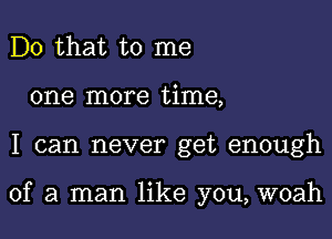 Do that to me
one more time,

I can never get enough

of a man like you, woah