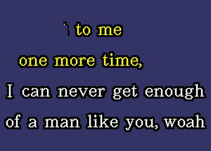 ' to me
one more time,

I can never get enough

of a man like you, woah