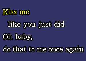 Kiss me

like you just did

Oh baby,

do that to me once again