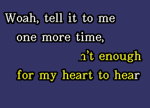 Woah, tell it to me

one more time,

ft enough

for my heart to hear